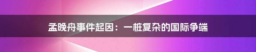 孟晚舟事件起因:一桩复杂的国际争端