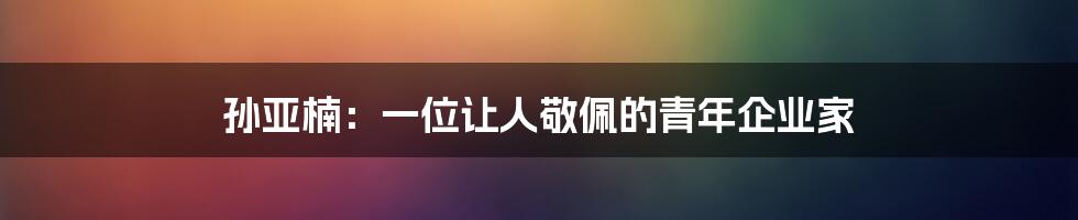 孙亚楠:一位让人敬佩的青年企业家