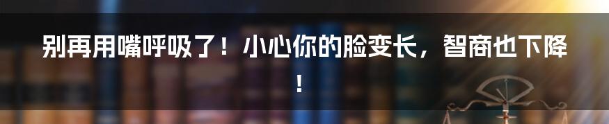 别再用嘴呼吸了!小心你的脸变长,智商也下降!