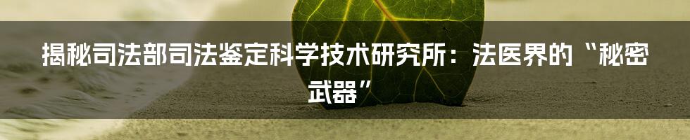 揭秘司法部司法鉴定科学技术研究所:法医界的“秘密武器”