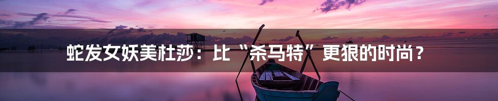 蛇发女妖美杜莎:比“杀马特”更狠的时尚?