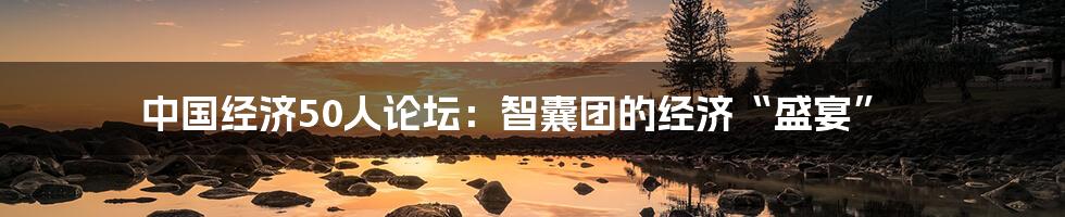 中国经济50人论坛:智囊团的经济“盛宴”