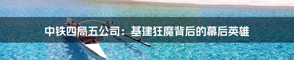 中铁四局五公司：基建狂魔背后的幕后英雄