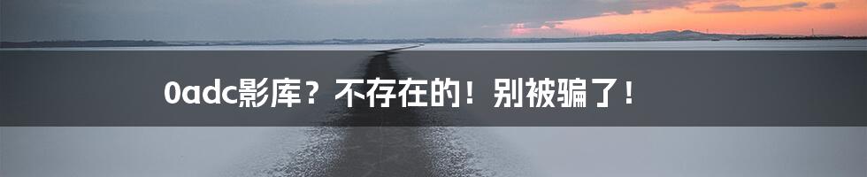 0adc影库?不存在的!别被骗了!