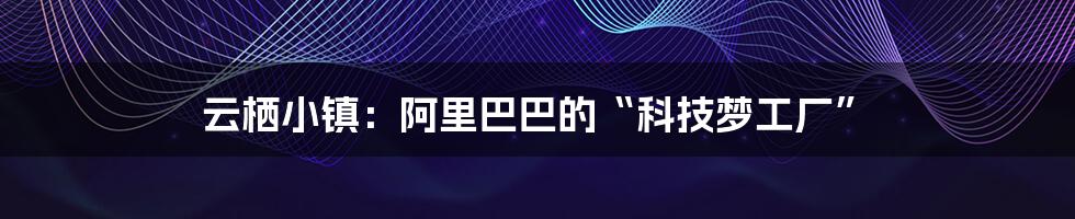 云栖小镇:阿里巴巴的“科技梦工厂”