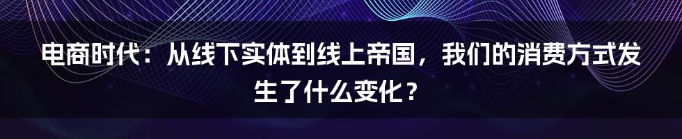 电商时代:从线下实体到线上帝国,我们的消费方式发生了什么变化?