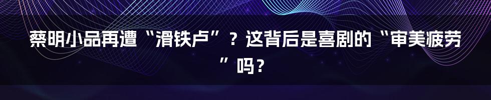 蔡明小品再遭“滑铁卢”?这背后是喜剧的“审美疲劳”吗?