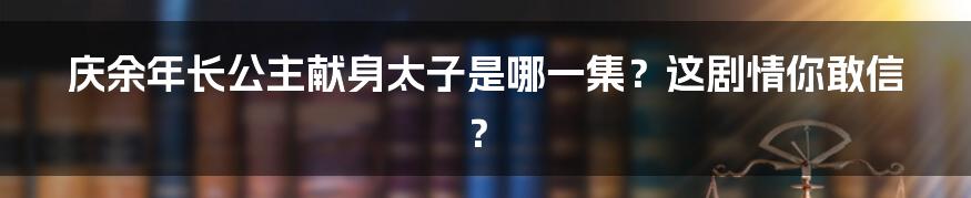 庆余年长公主献身太子是哪一集?这剧情你敢信?