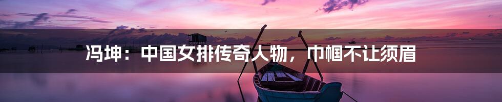 冯坤:中国女排传奇人物,巾帼不让须眉