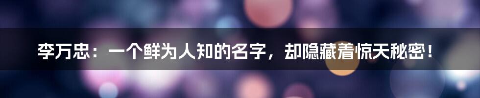 李万忠:一个鲜为人知的名字,却隐藏着惊天秘密!