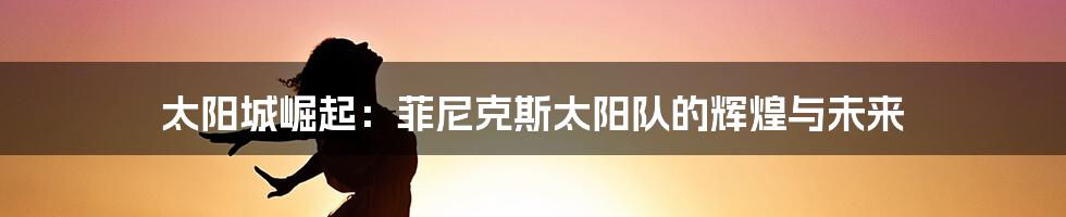 太阳城崛起:菲尼克斯太阳队的辉煌与未来