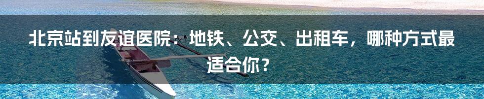 北京站到友谊医院:地铁、公交、出租车,哪种方式最适合你?
