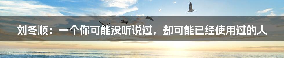 刘冬顺:一个你可能没听说过,却可能已经使用过的人
