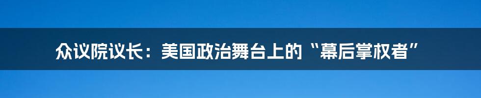 众议院议长:美国政治舞台上的“幕后掌权者”