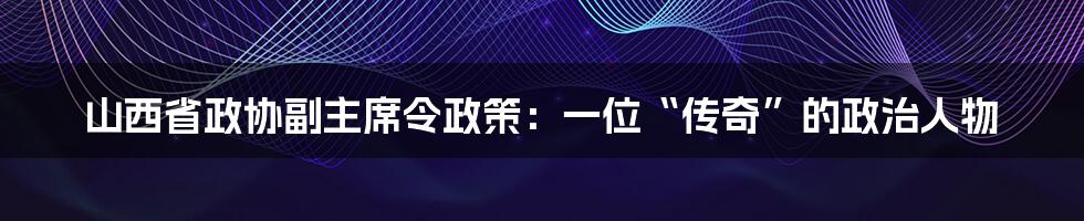 山西省政协副主席令政策:一位“传奇”的政治人物