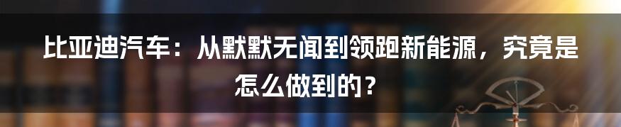 比亚迪汽车:从默默无闻到领跑新能源,究竟是怎么做到的?