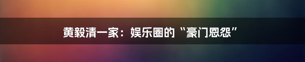 黄毅清一家:娱乐圈的“豪门恩怨”