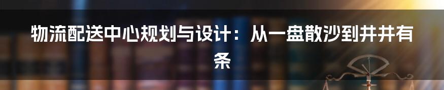 物流配送中心规划与设计:从一盘散沙到井井有条