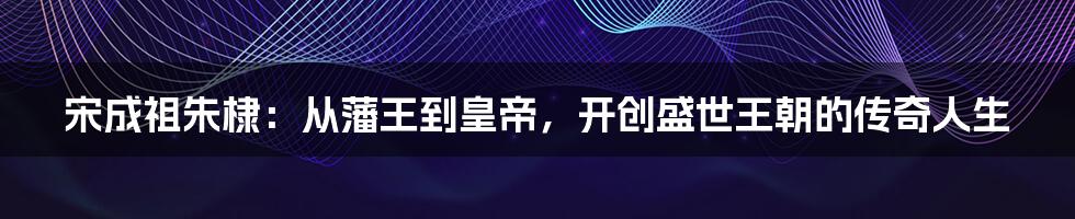 宋成祖朱棣:从藩王到皇帝,开创盛世王朝的传奇人生