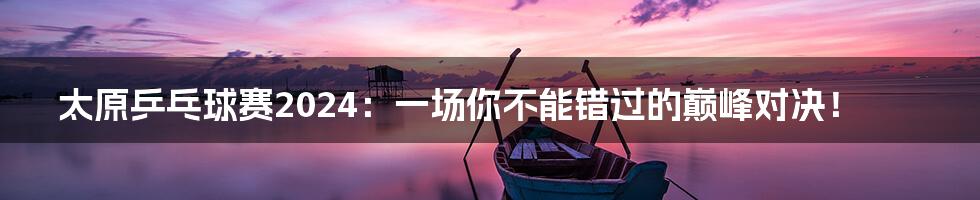 太原乒乓球赛2024:一场你不能错过的巅峰对决!