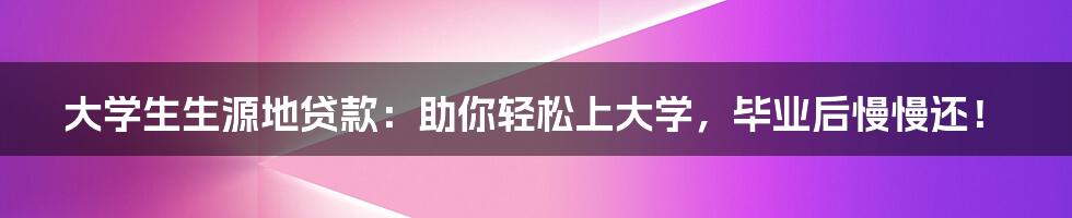 大学生生源地贷款:助你轻松上大学,毕业后慢慢还!