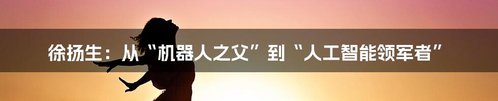 徐扬生:从“机器人之父”到“人工智能领军者”