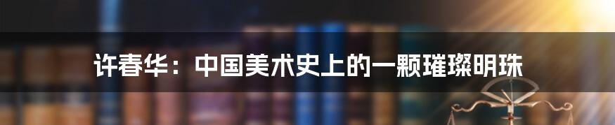 许春华:中国美术史上的一颗璀璨明珠