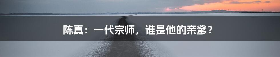 陈真:一代宗师,谁是他的亲爹?