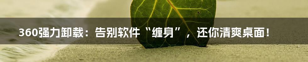 360强力卸载:告别软件“缠身”,还你清爽桌面!