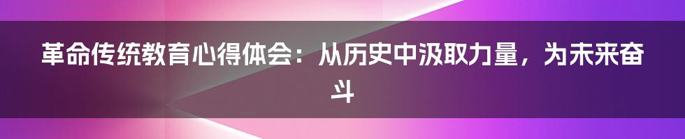 革命传统教育心得体会:从历史中汲取力量,为未来奋斗