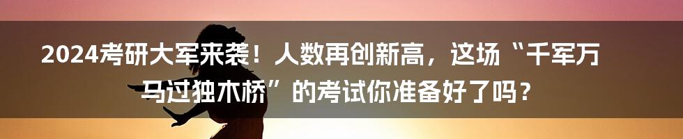2024考研大军来袭!人数再创新高,这场“千军万马过独木桥”的考试你准备好了吗?