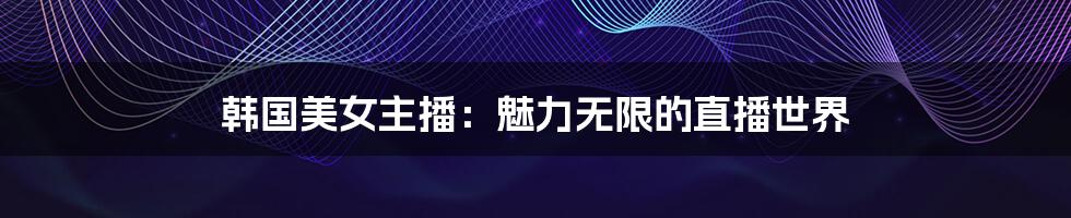 韩国美女主播:魅力无限的直播世界
