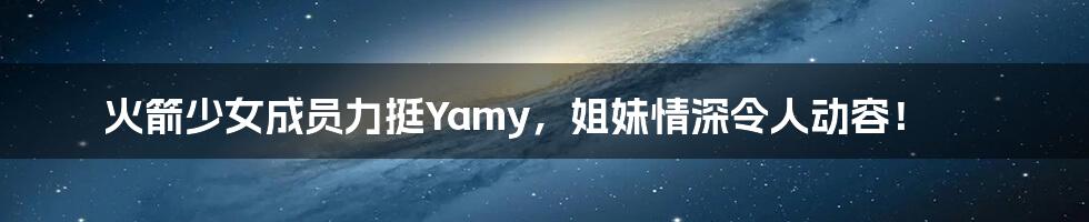 火箭少女成员力挺Yamy,姐妹情深令人动容!