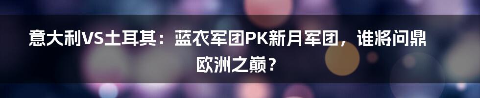 意大利VS土耳其:蓝衣军团PK新月军团,谁将问鼎欧洲之巅?