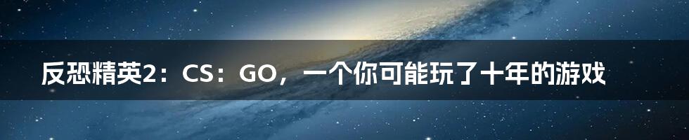 反恐精英2:CS:GO,一个你可能玩了十年的游戏