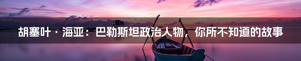 胡塞叶·海亚:巴勒斯坦政治人物,你所不知道的故事