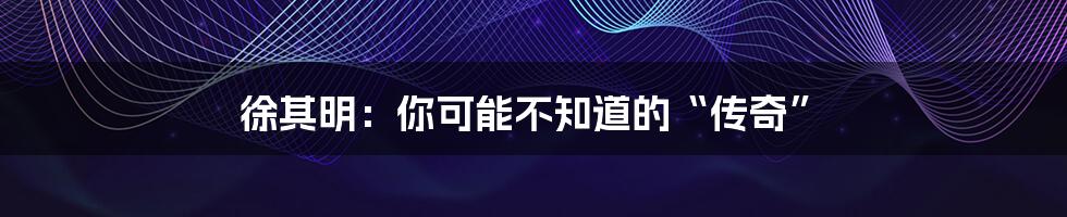 徐其明:你可能不知道的“传奇”