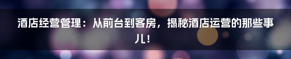 酒店经营管理:从前台到客房,揭秘酒店运营的那些事儿!