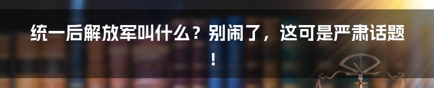 统一后解放军叫什么?别闹了,这可是严肃话题!