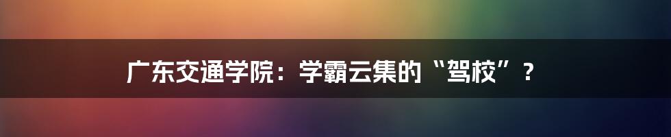 广东交通学院:学霸云集的“驾校”?