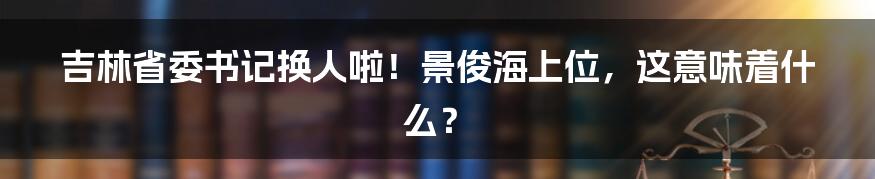 吉林省委书记换人啦!景俊海上位,这意味着什么?