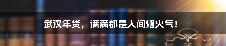 武汉年货,满满都是人间烟火气!