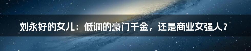 刘永好的女儿:低调的豪门千金,还是商业女强人?