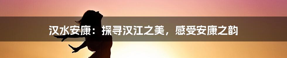 汉水安康:探寻汉江之美,感受安康之韵