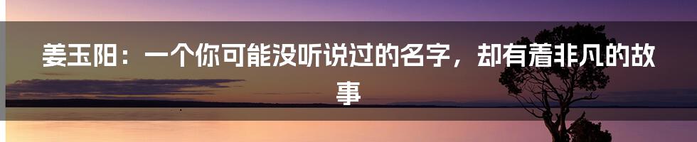 姜玉阳:一个你可能没听说过的名字,却有着非凡的故事