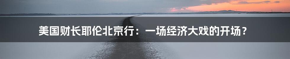 美国财长耶伦北京行:一场经济大戏的开场?