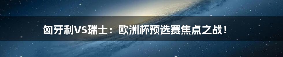 匈牙利VS瑞士:欧洲杯预选赛焦点之战!