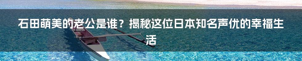 石田萌美的老公是谁?揭秘这位日本知名声优的幸福生活