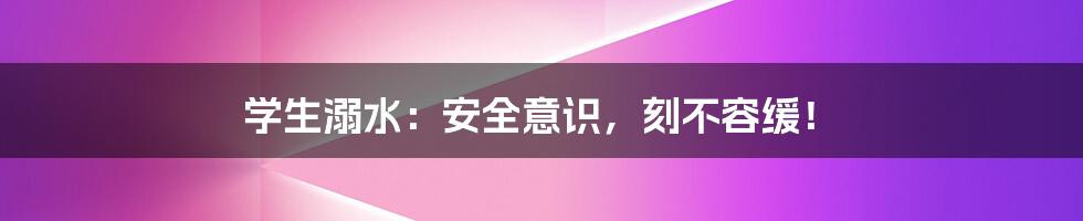 学生溺水:安全意识,刻不容缓!
