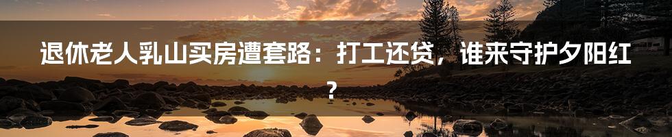 退休老人乳山买房遭套路:打工还贷,谁来守护夕阳红?